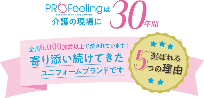 profeelingは介護の現場に30年間 全国6,000施設以上で愛されています！ 寄り添い続けてきたユニフォームブランドです 選ばれる５つの理由