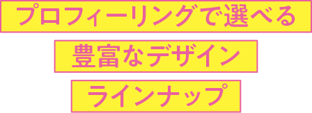 プロフィーリングで選べる豊富なデザインラインアップ